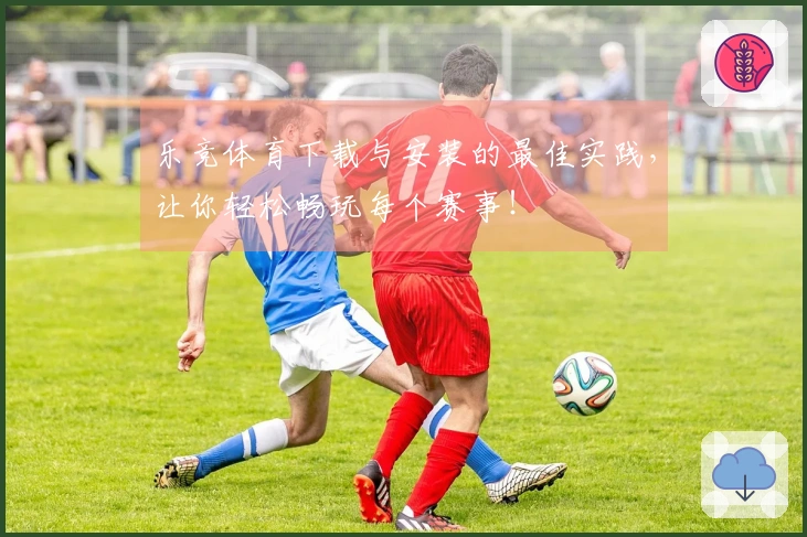 乐竞体育下载与安装的最佳实践，让你轻松畅玩每个赛事！